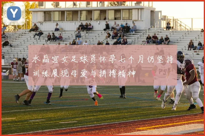 水晶宫女足球员怀孕七个月仍坚持训练展现母爱与拼搏精神