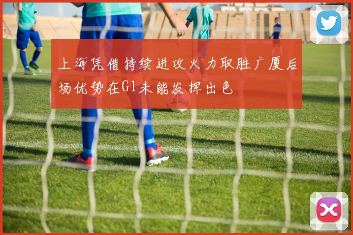 上海凭借持续进攻火力取胜广厦后场优势在G1未能发挥出色