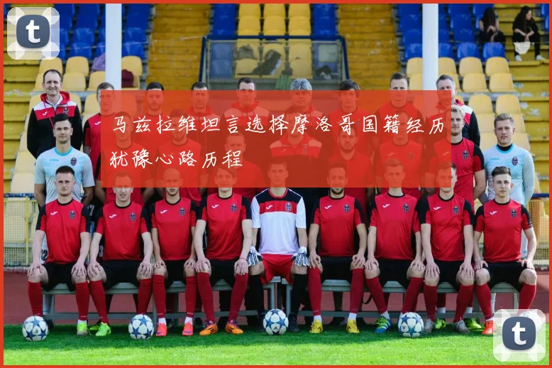 马兹拉维坦言选择摩洛哥国籍经历犹豫心路历程