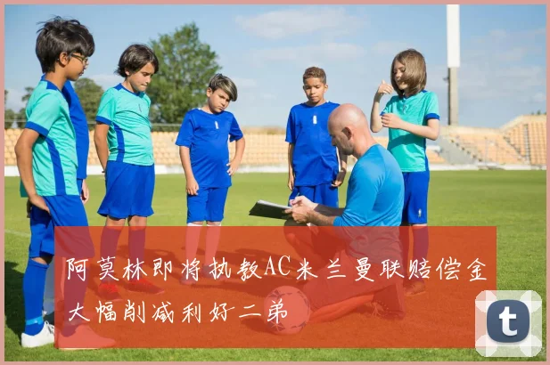 阿莫林即将执教AC米兰曼联赔偿金大幅削减利好二弟