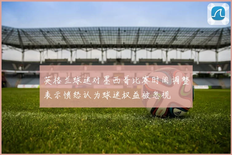 英格兰球迷对墨西哥比赛时间调整表示愤怒认为球迷权益被忽视