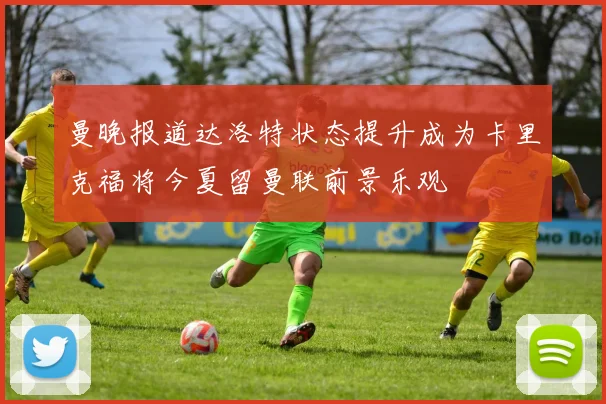 曼晚报道达洛特状态提升成为卡里克福将今夏留曼联前景乐观