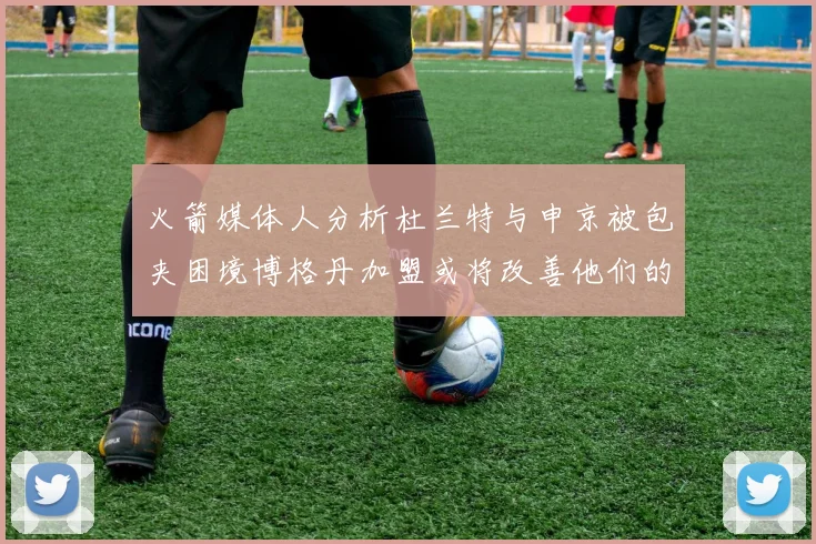 火箭媒体人分析杜兰特与申京被包夹困境博格丹加盟或将改善他们的进攻空间