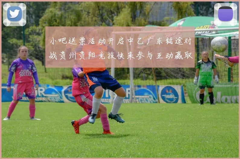 小吧送票活动开启中乙广东铭途对战贵州贵阳竞技快来参与互动赢取球票