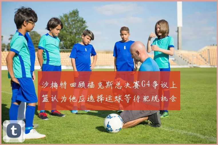 沙梅特回顾福克斯总决赛G4争议上篮认为他应选择运球等待犯规机会