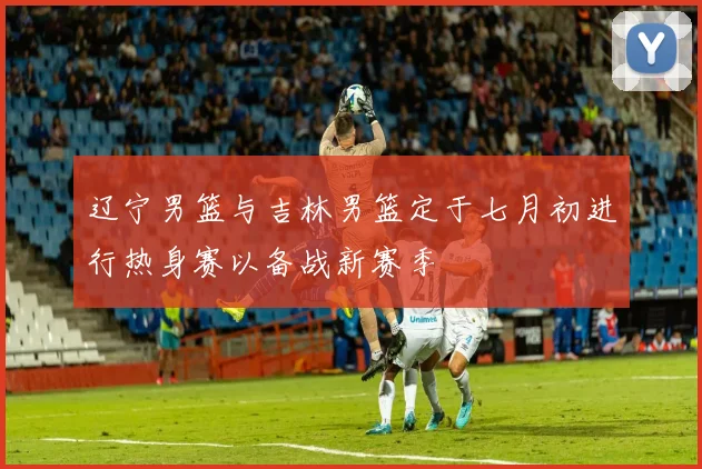 辽宁男篮与吉林男篮定于七月初进行热身赛以备战新赛季