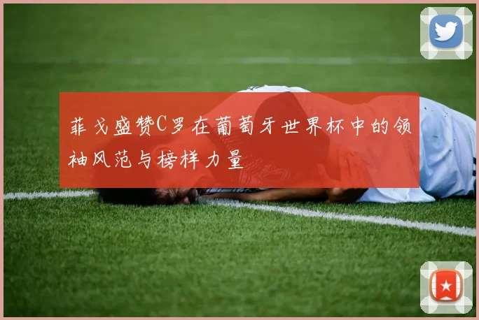菲戈盛赞C罗在葡萄牙世界杯中的领袖风范与榜样力量