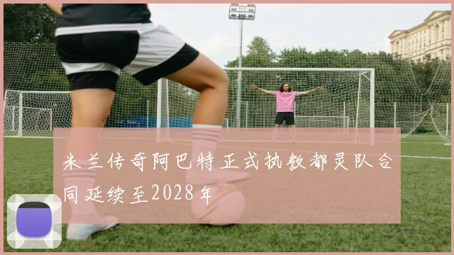 米兰传奇阿巴特正式执教都灵队合同延续至2028年