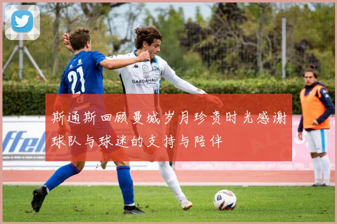 斯通斯回顾曼城岁月珍贵时光感谢球队与球迷的支持与陪伴