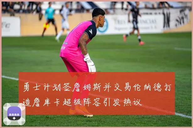 勇士计划签詹姆斯并交易伦纳德打造詹库卡超级阵容引发热议