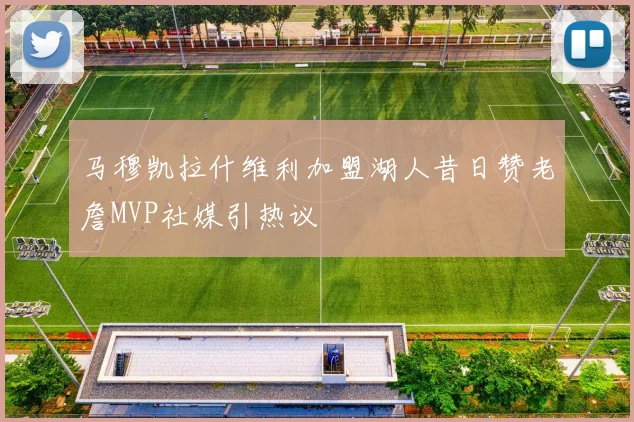 马穆凯拉什维利加盟湖人昔日赞老詹MVP社媒引热议