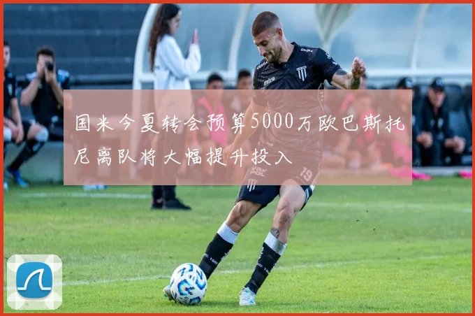 国米今夏转会预算5000万欧巴斯托尼离队将大幅提升投入