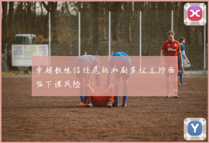 中超教练信任危机加剧多位主帅面临下课风险