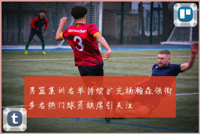 男篮集训名单持续扩充杨瀚森领衔多名热门球员缺席引关注