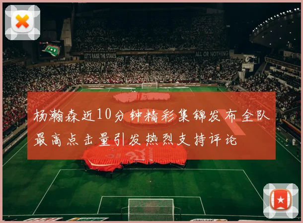 杨瀚森近10分钟精彩集锦发布全队最高点击量引发热烈支持评论