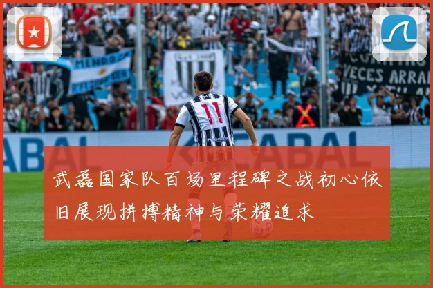 武磊国家队百场里程碑之战初心依旧展现拼搏精神与荣耀追求