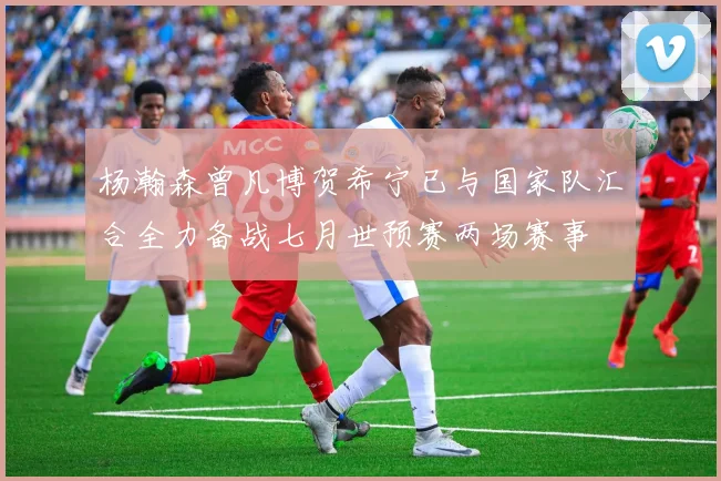 杨瀚森曾凡博贺希宁已与国家队汇合全力备战七月世预赛两场赛事