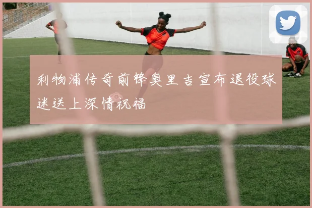 利物浦传奇前锋奥里吉宣布退役球迷送上深情祝福