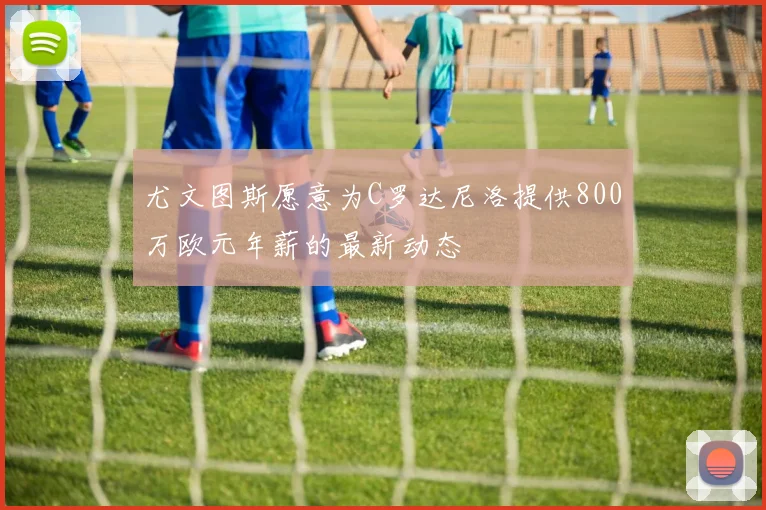 尤文图斯愿意为C罗达尼洛提供800万欧元年薪的最新动态