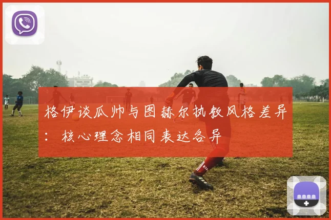 格伊谈瓜帅与图赫尔执教风格差异：核心理念相同表达各异