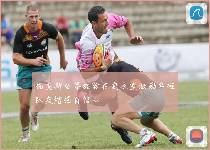 福克斯分享经验在更衣室激励年轻队友增强自信心