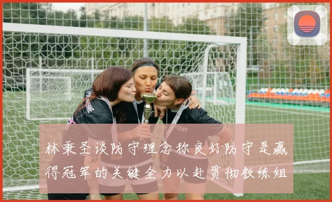 林秉圣谈防守理念称良好防守是赢得冠军的关键全力以赴贯彻教练组战术