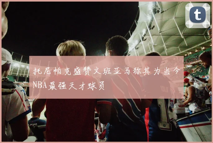 托尼帕克盛赞文班亚马称其为当今NBA最强天才球员