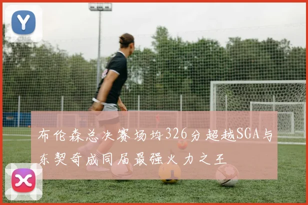 布伦森总决赛场均326分超越SGA与东契奇成同届最强火力之王