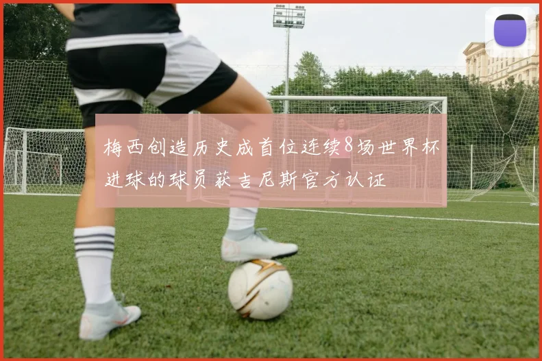 梅西创造历史成首位连续8场世界杯进球的球员获吉尼斯官方认证