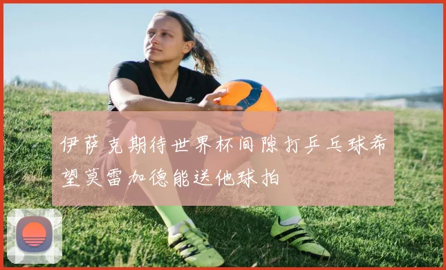 伊萨克期待世界杯间隙打乒乓球希望莫雷加德能送他球拍
