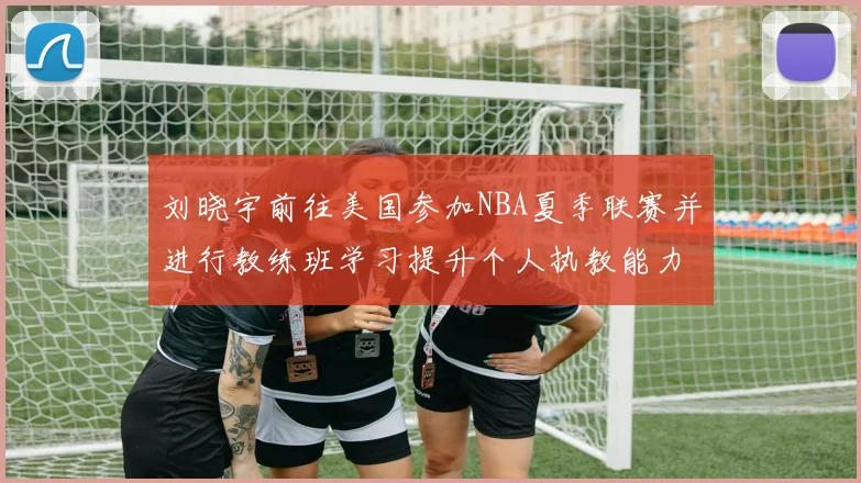 刘晓宇前往美国参加NBA夏季联赛并进行教练班学习提升个人执教能力