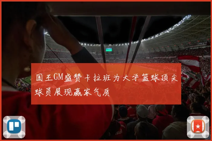 国王GM盛赞卡拉班为大学篮球顶尖球员展现赢家气质