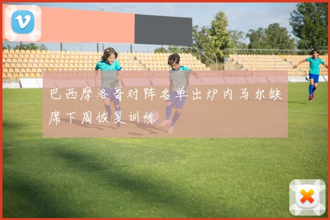 巴西摩洛哥对阵名单出炉内马尔缺席下周恢复训练