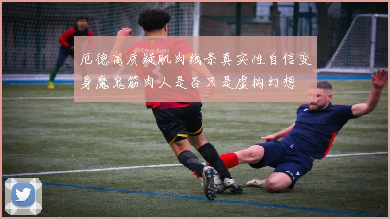 厄德高质疑肌肉线条真实性自信变身魔鬼筋肉人是否只是虚构幻想