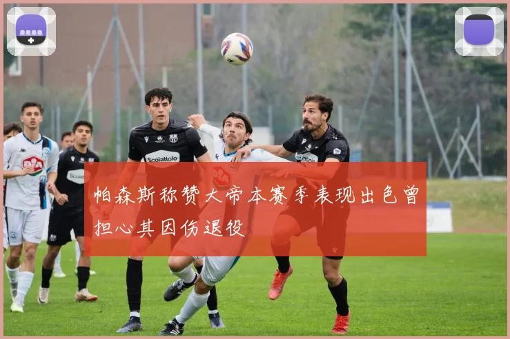 帕森斯称赞大帝本赛季表现出色曾担心其因伤退役