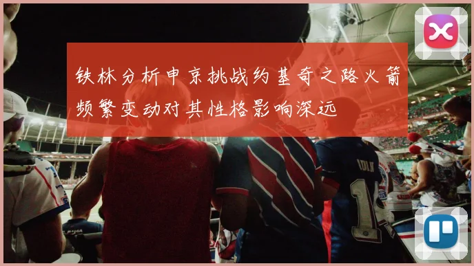 铁林分析申京挑战约基奇之路火箭频繁变动对其性格影响深远