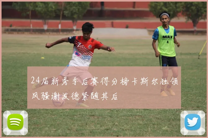 24届新秀季后赛得分榜卡斯尔独领风骚谢泼德紧随其后