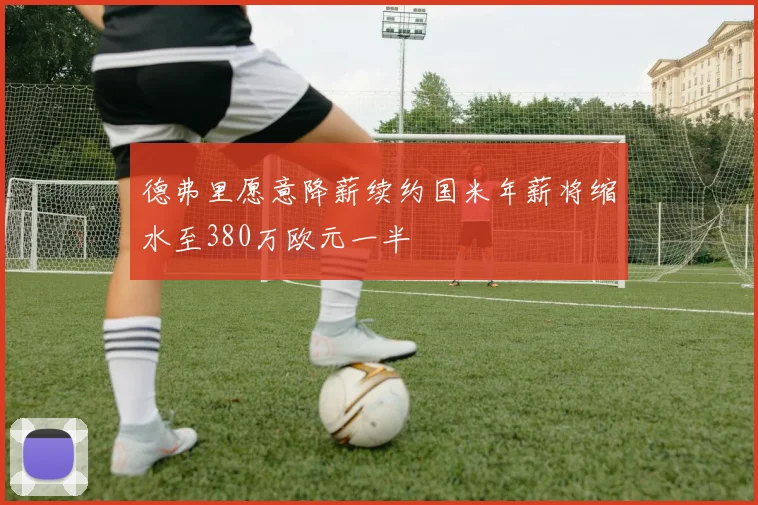 德弗里愿意降薪续约国米年薪将缩水至380万欧元一半