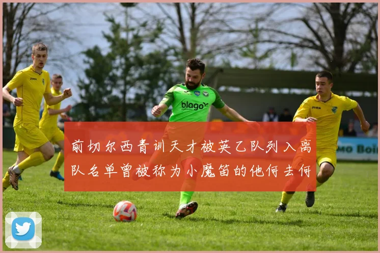 前切尔西青训天才被英乙队列入离队名单曾被称为小魔笛的他何去何从