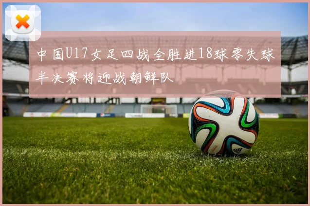 中国U17女足四战全胜进18球零失球半决赛将迎战朝鲜队