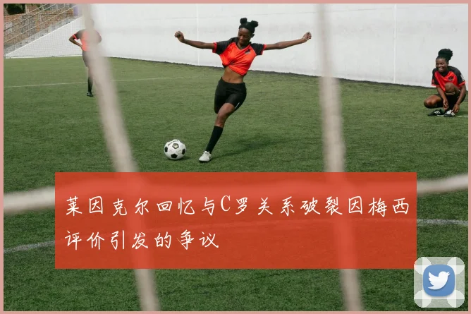 莱因克尔回忆与C罗关系破裂因梅西评价引发的争议
