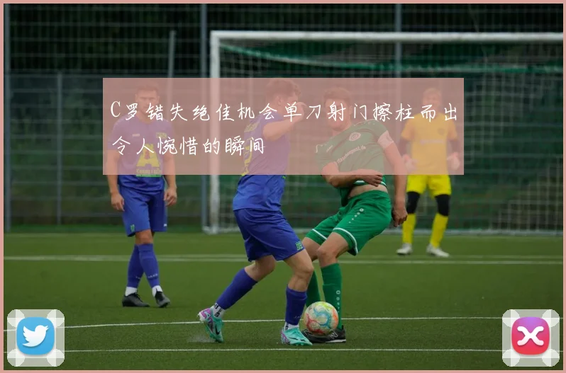 C罗错失绝佳机会单刀射门擦柱而出令人惋惜的瞬间
