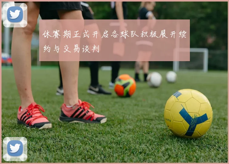 休赛期正式开启各球队积极展开续约与交易谈判